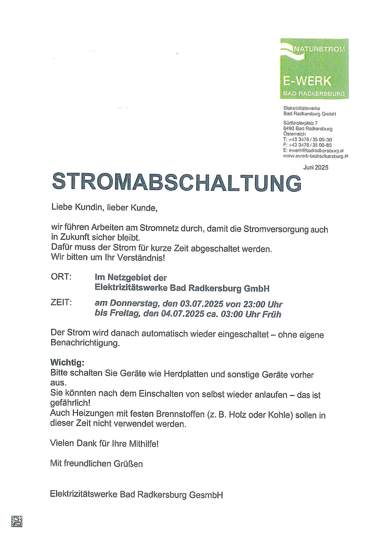 Liebe Kundin, lieber Kunde, wir führen Arbeiten am Stromnetz durch, damit die Stromversorgung auch in Zukunft sicher bleibt. Dafür muss der Strom für kurze Zeit abgeschaltet werden. Zeit: Donnerstag, den 03.07.2025 von 23:00 Uhr bis Freitag, den 04.07.2025 ca. 03:00 Uhr Früh. Wichtig: Bitte schalten Sie Geräte wie Herdplatten und sonstige Geräte vorher aus. Sie können nach dem Einschalten von selbst wieder anlaufen - das ist gefährlich! Auch Heizungen mit festen Brennstoffen (z. B. Holz oder Kohle) sollen in dieser Zeit nicht verwendet werden.