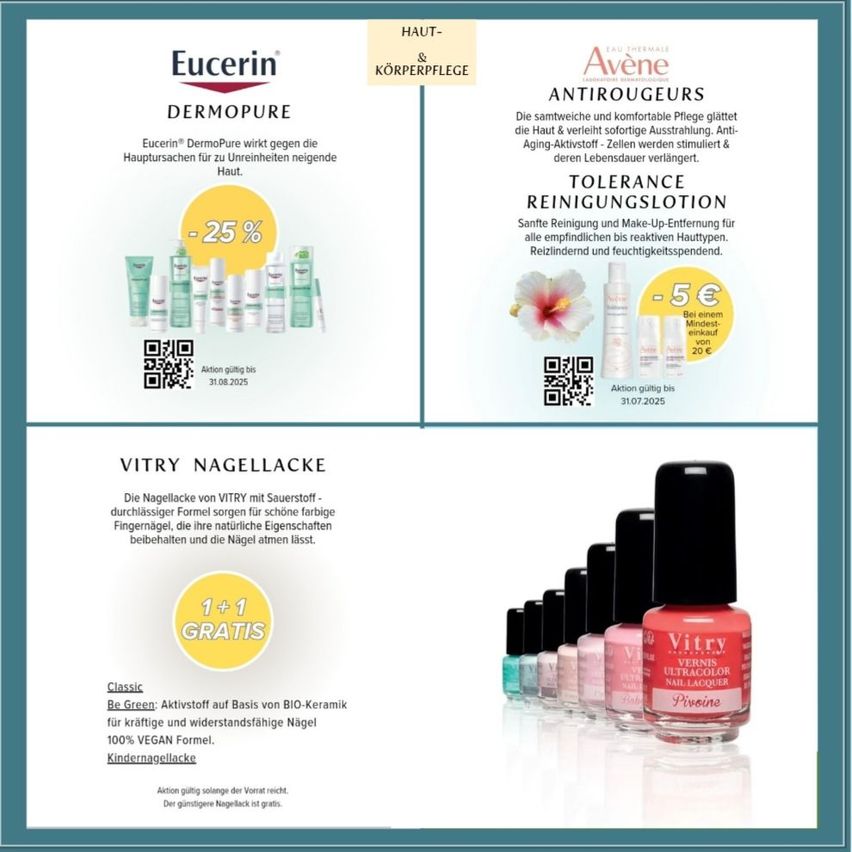 Eucerin DermoPure reduziert Hautrötungen um 25%. Avéne Antirougeurs pflegt und beruhigt die Haut mit feuchtigkeitsspendenden, Anti-Aging-Aktiva. Tolerance Reinigungslotion reinigt sanft und entfernt Make-up für alle Hauttypen. Vitry Nagellack in verschiedenen Farben mit 1+1 Gratis-Angebot.