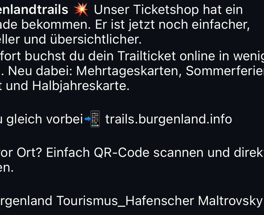 Unser Ticketshop wurde aktualisiert. Er ist jetzt einfacher und übersichtlicher. Kaufen Sie Ihr Trailticket online in verschiedenen Optionen: Mehrtageskarten, Sommer- und Halbjahreskarten. Besuchen Sie trails.burgenland.info. Scannen Sie den QR-Code für weitere Informationen.