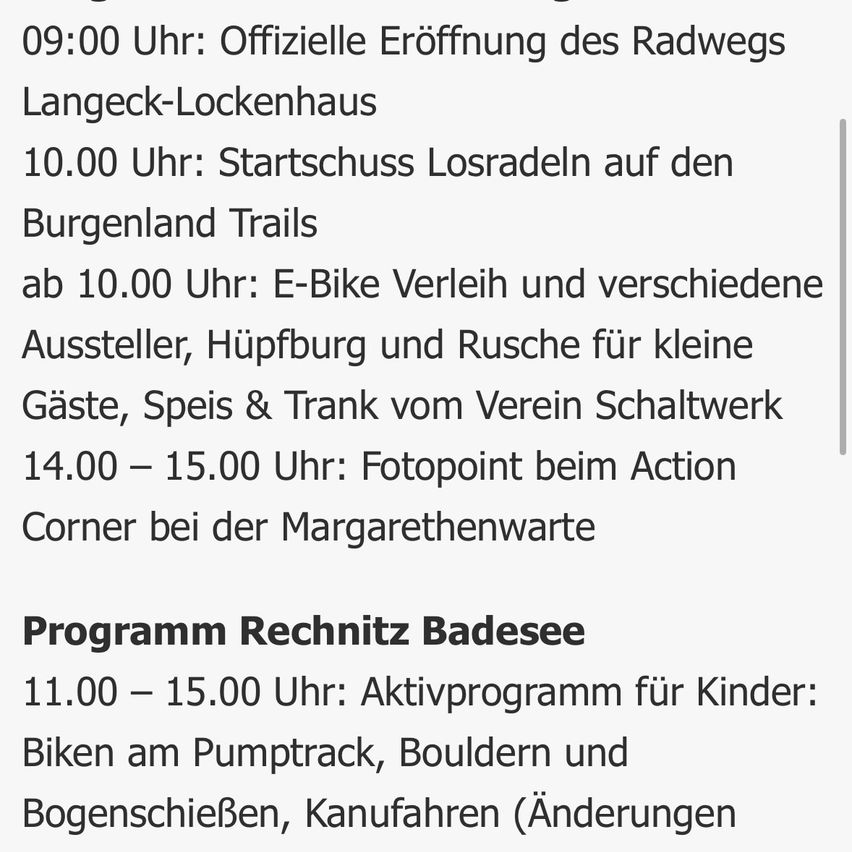 09:00 Uhr: Offizielle Eröffnung des Radwegs Langeck-Lockenhaus. 10:00 Uhr: Start der Fahrten auf den Burgenland Trails. Ab 10:00 Uhr: E-Bike-Verleih und verschiedene Aussteller, Hügelfahrten und Erfrischungen für Gäste vom Verein Schaltwerk. 14:00-15:00 Uhr: Fotopunkt beim Action Corner bei der Margarethenwarte. Programm Rechnitz Badesee: 11:00-15:00 Uhr: Aktivitätsprogramm für Kinder: Radfahren auf dem Pumptrack, Bouldern und Kanufahren (Änderungen vorbehalten).