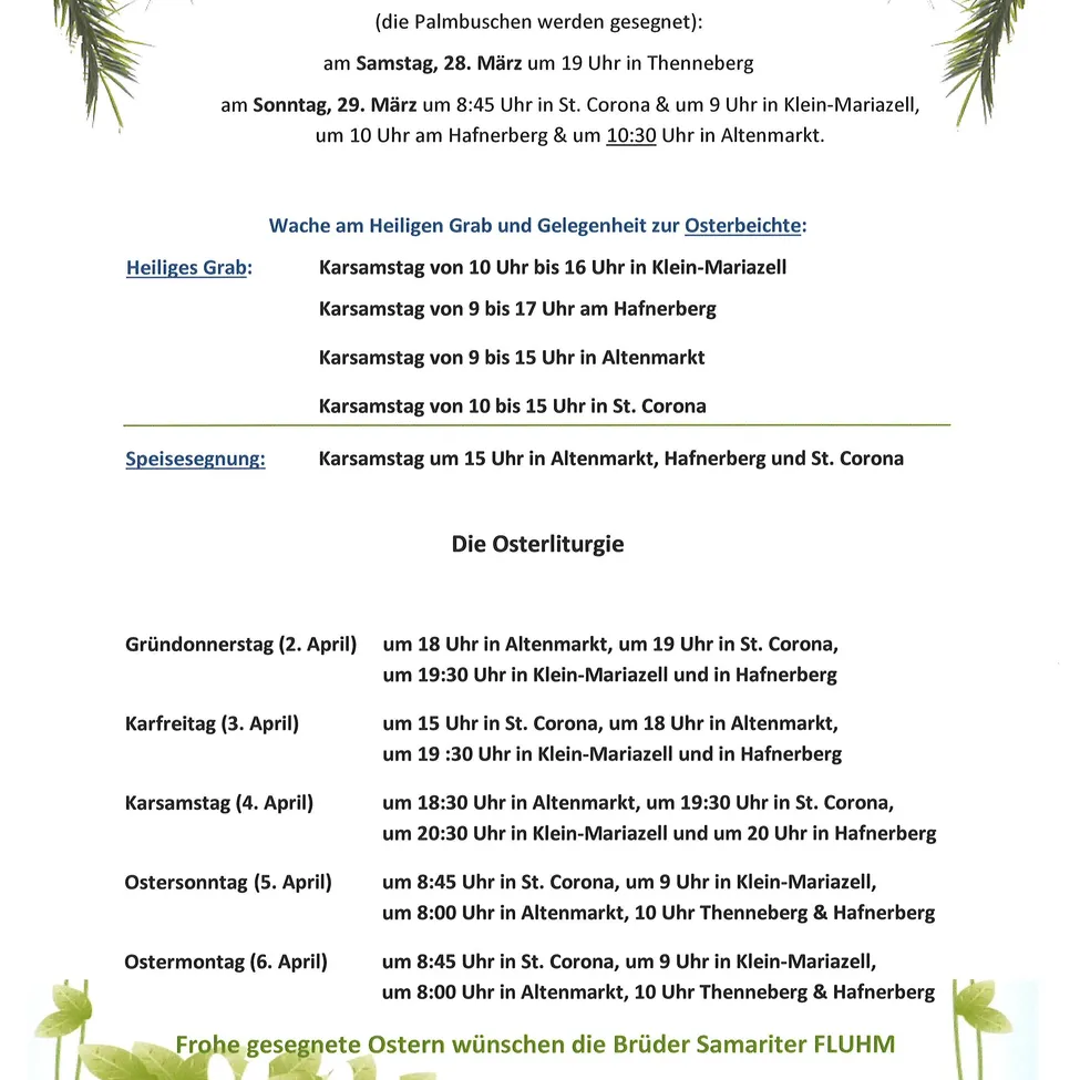 Palmsonntagsprozessionen: Samstag, 28. März um 19 Uhr in Thenneberg. Sonntag, 29. März um 8:45 Uhr in St. Corona & um 9 Uhr in Klein-Mariazell, um 10 Uhr am Hafnerberg & um 10:30 Uhr in Altenmarkt. Ostervigil: Karsamstag von 10 Uhr bis 16 Uhr in Klein-Mariazell Karsamstag von 9 bis 17 Uhr am Hafnerberg Karsamstag von 9 bis 15 Uhr in Altenmarkt Karsamstag von 10 bis 15 Uhr in St. Corona Paschasonntag: Karsamstag um 15 Uhr in Altenmarkt, Hafnerberg und St. Corona