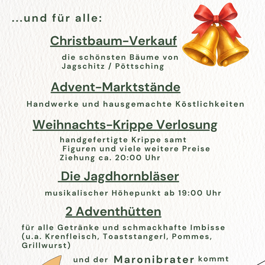 Christbaum-Verkauf: die schönsten Bäume von Jagschitz/Pöttsching. Advent-Marktstände mit handgemachten Dekorationen. Weihnachts-Krippen Verkauf, handgefertigte Krippen mit Figuren und viele weitere Preise ab 20:00 Uhr. Musikalischer Höhepunkt ab 19:00 Uhr mit den Jagdhornbläsern. 2 Adventhütten für alle Getränke und schmackhafte Imbiss (u.a. Krennfleisch, Toaststangerl, Pommes, Grillwurst) und der Maronibrater kommt