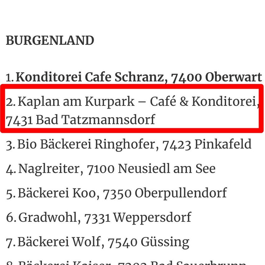 Eine Liste von Bäckereien in Burgenland, Österreich. Zuerst ist Conditorei Cafe Schranz, gefolgt von Kaplan am Kurpark - Cafe & Konditorei, Bio Backerei Ringhofer, Naglreiter, Backerei Koo, Gradwohl, Backerei Wolf und Backerei Kaiser.
