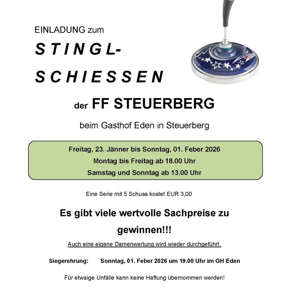 Einladung zum Stingl-Schiessen der FF Steuerberg im Gasthof Eden in Steuerberg. Termine: Freitag, 23. Jänner bis Sonntag, 01. Februar 2026. Kosten: EUR 3,00. Viele wertvolle Sachpreise zu gewinnen. Eigene Damenwertung wird wieder durchgeführt. Siegerehrung: Sonntag, 01. Februar 2026 um 19:00 Uhr im GH Eden. Für etwaige Unfälle kann keine Haftung übernommen werden!