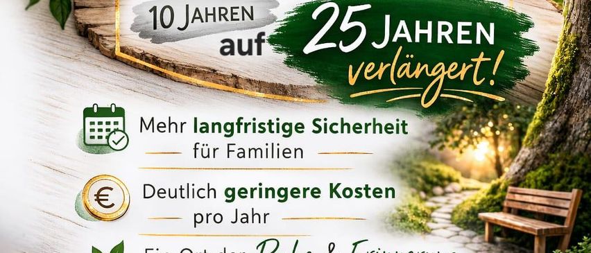 Die Erweiterung unserer Naturbestattungsanlage. Das Nutzungsrecht wird von 10 Jahren auf 25 Jahre verlängert. Mehr langfristige Sicherheit für Familien. Deutlich geringere Kosten pro Jahr. Ein Ort der Ruhe & Erinnerung im Einklang mit der Natur. Wir danken für Ihr Vertrauen!
