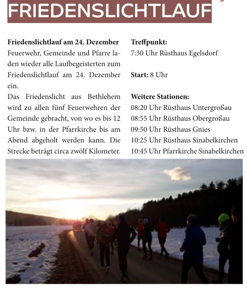 Friedenslichtlauf am 24. Dezember. Feuerwehr, Gemeinde und Pfarrer laden alle Laufbegeisterten zum Friedenslichtlauf am 24. Dezember ein. Das Friedenslicht aus Bethlehem wird zu allen fünf Feuerwehren der Gemeinde gebracht, von wo es bis 12 Uhr bzw. in der Pfarrkirche bis am Abend abgeholt werden kann. Die Strecke beträgt circa zwölf Kilometer.