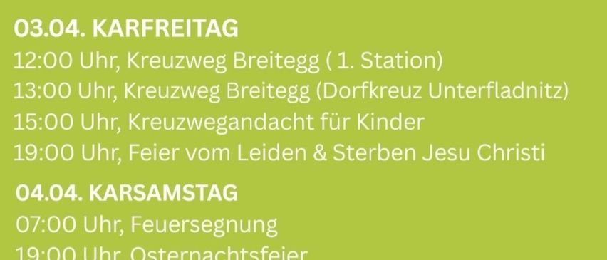 Gründonnerstag, 2. April. Start im Park zur Familienwanderung um 14:00 Uhr, Feier vom letzten Abendmahl um 19:00 Uhr. Karfreitag, 3. April. Kreuzweg Breitegg um 12:00 Uhr, Dorfkreuz Unterfladnitz um 13:00 Uhr, Kreuzwegandachten für Kinder um 15:00 Uhr, Feier vom Leiden & Sterben Jesu Christi um 19:00 Uhr. Karsamstag, 4. April. Feuersegen um 7:00 Uhr, Osternachtsfeier um 19:00 Uhr. Ostersonntag, 5. April. HL. Messe um 9:00 Uhr, anschließende Prozession (musikalische Gestaltung durch Marktkapelle).