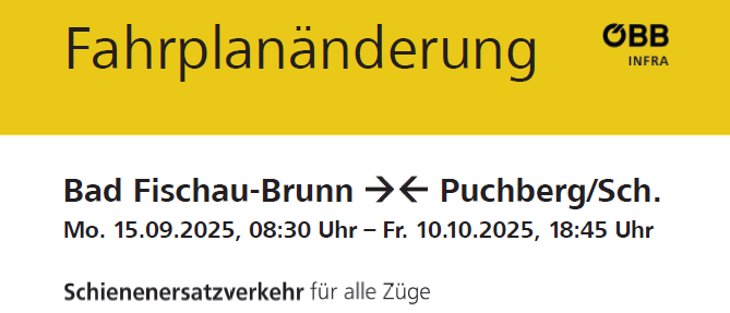 Schienenersatzverkehr für alle Züge zwischen Bad Fischau-Brunn und Puchberg am Schneeberg. Linie R98 fährt von Bad Fischau-Brunn um 07:45 Uhr ab. Bitte prüfen Sie die Fahrplanänderungen sowie den Busfahrplan. Überprüfen Sie kurz vor Reiseantritt Ihre Verbindung: oebb.at oder oebb.at/baustellen. 05-1717 SCOTTY mobil. Infos für mobilitätseingeschränkte Personen: 05-1717-5.