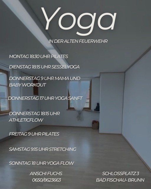 Yoga-Zeitplan für die Woche. Montag: 18:30 Pilates. Dienstag: 18:15 Sesselyoga. Donnerstag: 9 Uhr Mama und Baby Workout. Donnerstag: 17 Uhr Yoga Sanft. Donnerstag: 18:15 Athletic Flow. Freitag: 9 Uhr Pilates. Samstag: 9:15 Uhr Stretching. Sonntag: 18 Uhr Yoga Flow. Kontakt: Anschi Fuchs, 0650/8623663. Ort: Schlossplatz 3, Bad Fischau-Brunn.