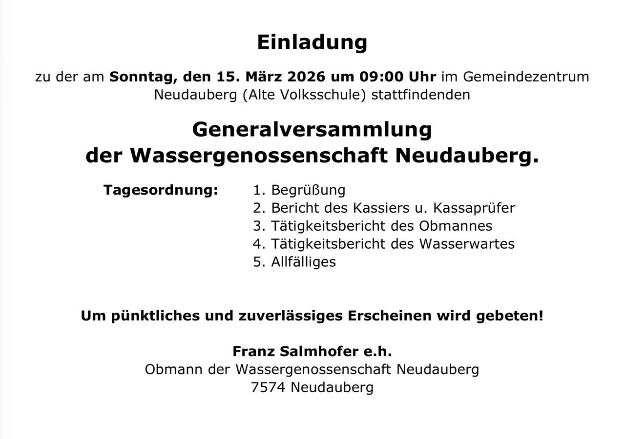 Einladung am Sonntag, 15. März 2026 um 09:00 Uhr in Gemeinde Neudauberg (Alte Volksschule) stattfindende Generalversammlung der Wassergenossenschaft Neudauberg. Tagesordnung: Begrüßung, Bericht des Kassiers, Tätigkeitsbericht des Obmanns, Tätigkeitsbericht des Wasserwartes, Allfälliges. Pünktliches und zuverlässiges Erscheinen wird gebeten. Franz Salmhofer e.h. Obmann der Wassergenossenschaft Neudauberg 7574 Neudauberg.