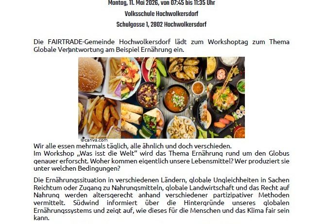Die FAIRTRADE-Gemeinschaft Hochwolkersdorf lädt zum Workshoptag zum Thema Globale Verantwortung am Beispiel Ernährung ein. Im Workshop ‚Was ist die Welt‘ wird das Thema Ernährung rund um den Globus genauer erforscht. Wer produziert sie unter welchen Bedingungen? Die Ernährungssituation in verschiedenen Ländern, globale Ungleichheiten in Sachen Reichtum oder Zugang zu Nahrungsmitteln, globale Landwirtschaft und das Recht auf Nahrung werden angesprochen und vermittellt. Südwind informiert über die Hintergründe unserer globalen Ernährungssystems und zeigt auf, wie dieses für die Menschen und das Klima fair sein kann.