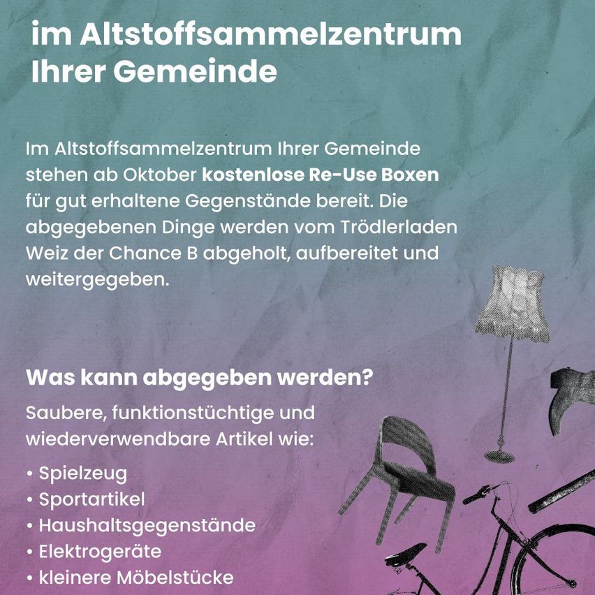 Im Altstoffsammelzentrum Ihrer Gemeinde stehen ab Oktober kostenlose Re-Use Boxen für gut erhaltene Gegenstände bereit. Die abgegebenen Dinge werden vom Trödlerladen Weiz der Chance B abgeholt, aufgearbeitet und weitergegeben. Akzeptierte Gegenstände sind Spielzeug, Sportartikel, Haushaltsgegenstände, kleine Möbelstücke und Elektronik.