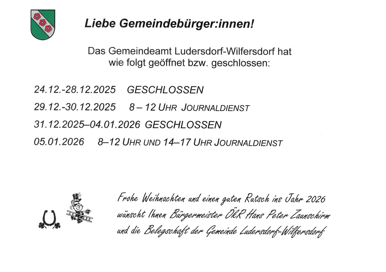 Eine Mitteilung informiert über die Öffnungszeiten des Gemeindeamtes von Ludersdorf-Wilferstorf. Geschlossen am 28. Dezember 2025, Zeitungsdienst von 8-12 Uhr am 30. Dezember 2025. Geschlossen vom 2. Januar 2025 bis 4. Januar 2026. Geöffnet von 8-12 und 14-17 Uhr am 1. Januar 2026 mit Zeitungsdienst. Bürgermeister ÖR Hans Peter Zaunschirm und die Gemeinde Ludersdorf-Wilferstorf wünschen frohe Weihnachten und einen guten Rutsch ins Jahr 2026.