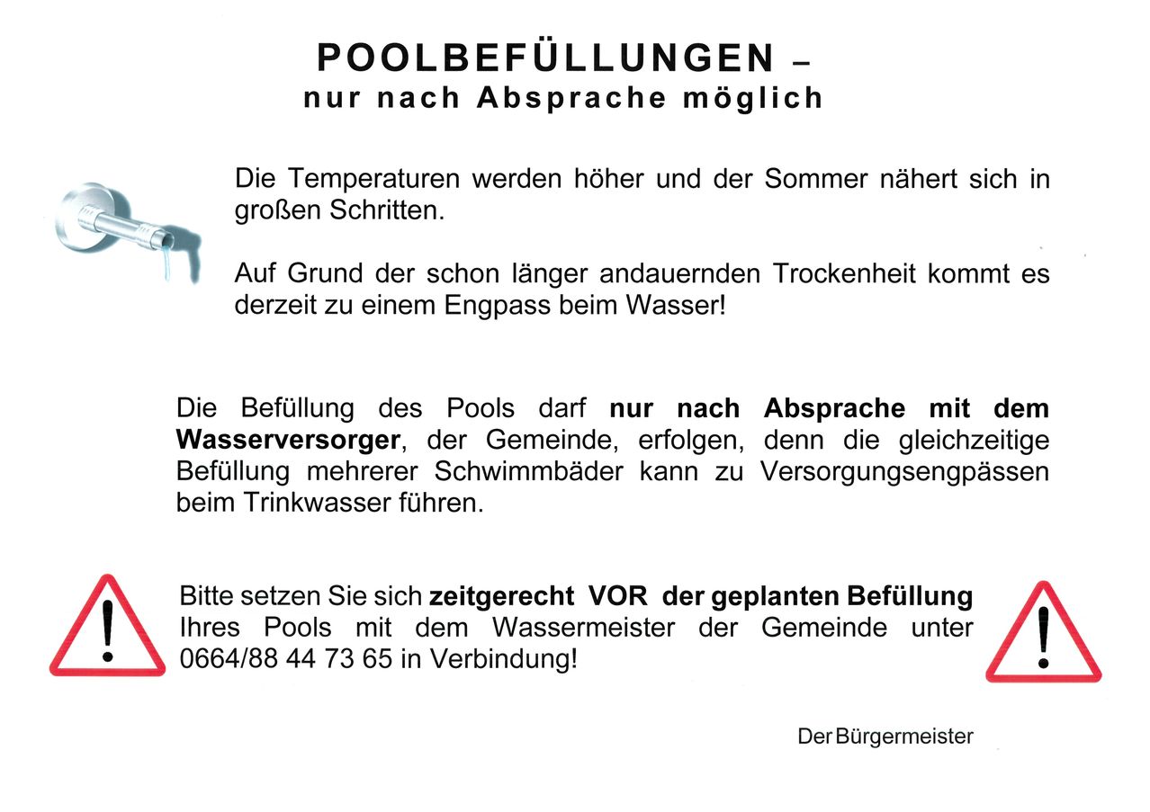 Die Temperaturen steigen und der Sommer naht sich. Aufgrund der anhaltenden Trockenheit besteht ein Wasserengpass. Poolbefüllung ist nur nach vorheriger Terminvereinbarung mit dem Wasserversorger und der Gemeinde möglich, da die gleichzeitige Befüllung mehrerer Schwimmbäder zu Versorgungsengpässen beim Trinkwasser führen kann. Kontaktieren Sie vor der Poolbefüllung den Gemeindewassermeister unter 0664/88 44 73 65.