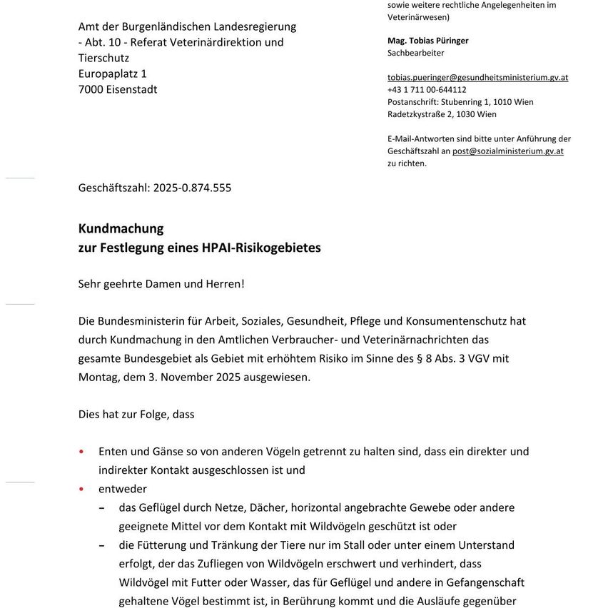 Die Magistratische Bezirkshauptmannschaft Eisenstadt, Abteilung 10 - Veterinärdirektion und Tierschutz, Europaplatz 1, 7000 Eisenstadt, hat durch Kundmachung in den Amtsblättern Verbraucher- und Veterinärnachrichten das gesamte Bundesgebiet als Gebiet mit erhöhtem Risiko im Sinne des § 8 Abs. 3 VGV mit Montag, dem 3. November 2025 ausgewiesen. Kontakt: Mag. Tobias Puringer, tobias.puringer@gesundheitsministerium.gv.at, +43 1 711 00-644112. Adresse: Radetzkystraße 2, 1030 Wien. E-Mail-Antworten sind bitte unter Anrufung der Geschäftszahl an post@sozialministerium.gv.at zu richten. Geschäftszahl: 2025-0.874.555. Kundmachung zur Festlegung eines HPAI-Risikogebietes. Sehr geehrte Damen und Herren!