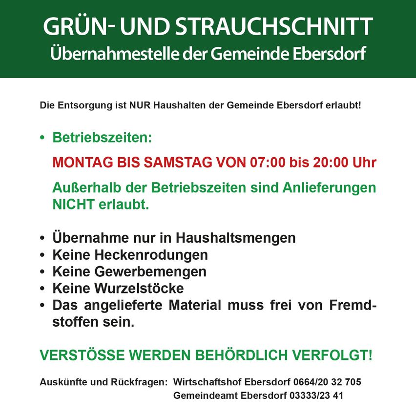 Grün- und Strauchschnitt-Übernahmestelle der Gemeinde Ebersdorf. Die Entsorgung ist NUR Haushalten der Gemeinde Ebersdorf erlaubt! Öffnungszeiten: Montag bis Samstag von 07:00 bis 20:00 Uhr. Außerhalb der Öffnungszeiten sind Anlieferungen NICHT erlaubt. Übernahme nur in Haushaltsmengen. Keine Heckenrodungen. Keine Gewerbemengen. Keine Wurzelstöcke. Das angelieferte Material muss frei von Fremdstoffen sein. Verstöße werden behördlich verfolgt!