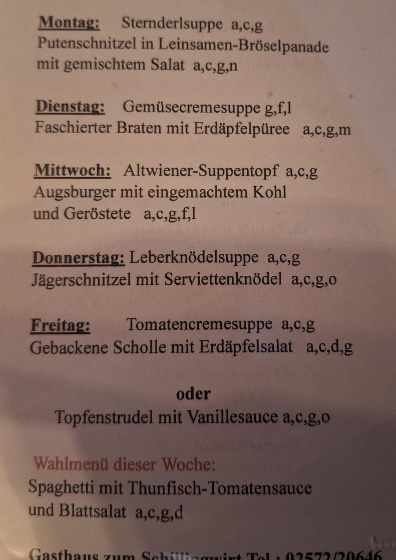 Menü für die Woche. Dienstag: Gemüsecremesuppe. Gefüllter Bratwurst mit Erdäpfelpüree. Mittwoch: Kalbsfleisch-Schulter mit hausgemachtem Kohl und Braten. Donnerstag: Leberknödelsuppe mit Speckscheibe. Freitag: Tomatencremesuppe. Gebackene Scholle mit Erbsensalat. Oder Topfenstrudel mit Vanillesauce.