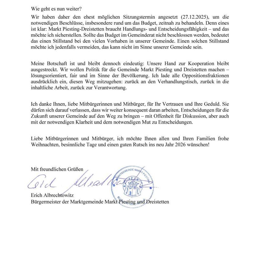 Das Dokument ist ein Brief von Erich Albrechtowitz, Bürgermeister von Markt Piesting und Dreistetten, in dem er über bevorstehende Sitzungen und den Haushalt spricht. Er betont die Bedeutung der Budgetlösung, um einen Stillstand zu vermeiden, und lädt die Oppositionsfraktionen zur Zusammenarbeit ein. Er dankt den Bürgern für ihr Vertrauen und wünscht ihnen eine frohe Weihnachtszeit.
