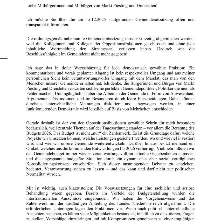 Liebe Mitbürgerinnen und Mitbürger von Mark Piesting und Dreistetten! Ich möchte Sie über die am 15.12.2025 stattfindende Gemeinderatssitzung offen und transparent informieren. Die ordnungsgemäß anberaumte Gemeinderatssitzung musste vorzeitig abgebrochen werden, weil die Kolleginnen und Kollegen der Oppositionsfraktionen geschlossen und ohne jede inhaltliche Wortmeldung den Sitzungssaal verlassen haben. Dadurch war die Beschlussfähigkeit im Gemeinderat nicht mehr gegeben!