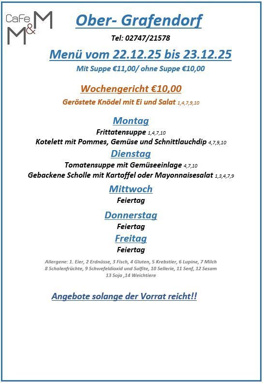 Menü vom 22.12.25 bis 23.12.25. Hauptgericht: 10,00€. Geröstete Knödel mit Ei und Salat: 14,70€, 9,10€. Montag: Fritattensuppe: 1,40€, 7,10€. Dienstag: Kotelett mit Pommes, Gemüse und Schnittlauchdip: 4,70€, 9,10€. Mittwoch: Tomatensuppe mit Gemüseeinlage: 4,70€. Donnerstag: Gebackene Scholle mit Kartoffel oder Mayonnaisesalat: 1,30€, 4,70€, 9,10€. Freitag: Frei. Samstag: Frei. Sonntag: Frei. Freitag: Frei. Allergene. Angebote solange der Vorrat reicht!