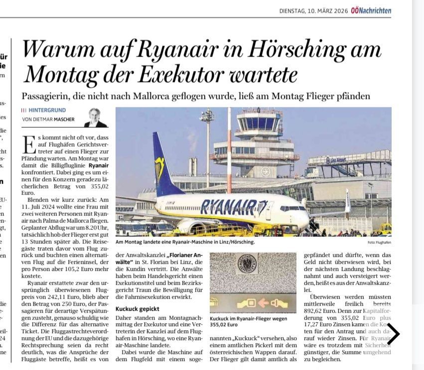 Am Montag wurde eine Ryanair-Maschine am Flughafen Linz/Hörsching gepfändet und durfte nicht abfliegen, wenn das Geld nicht überwiesen wird, bei dem nächsten Landung beschlagnahmt und auch versiegelt werden den, heißt es aus der Anwaltskanzlei. Überwiesen wurden missten mittelweile freilich bereits 892,62 Euro. Denn zur Kapitalforderung von 355,02 Euro kamen die plus 17,27 Euro Zinsen von 355,02 Euro plus zehn für den Antrag und auch dann wäre es trotzdem mit Sicherheit günstiger, die Summe umgehend zu begleichen.