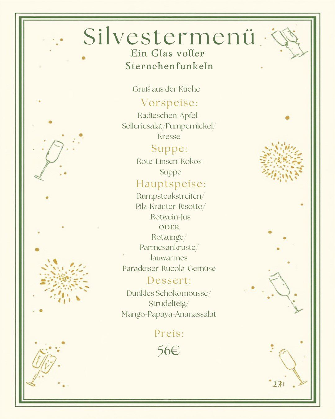 Ein Glas voller Sternchenfunkeln. Vorspeise: Radieschen-Apfel-Selleriesalat/Pumpernickel/Kresse. Suppe: Rote Linsen-Kokos-Suppe. Hauptspeise: Rumpsteakstreifen/Pfefferkraut-Risotto/Rotwein-Jus ODER Rotzunge/Parmesankruste/Lauchwarmes Paradieser-Rucola-Gemüse. Dessert: Dunkles Schokomousse/Strudelteig/Mango-Papaya-Ananassalat. Preis: 56€.