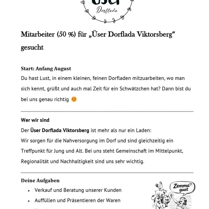 Stellenangebot für 50 % Stelle in Dorflada Viktorsberg. Start: August. Werde Teil unseres kleinen, freundlichen Dorfes, bekannt für seine gemütliche Atmosphäre. Aufgaben umfassen Verkauf und Präsentation unserer Produkte sowie Auftragserfüllung. Gemeinschaft, Regionalität und Nachhaltigkeit sind uns wichtig.