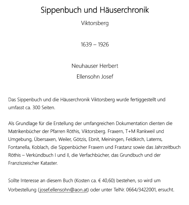 Das Buch 'Sippenbuch und Häuserchronik Viktorsberg' von Herbert Neuhauser und Josef Ellensohn deckt den Zeitraum von 1639 bis 1926 ab. Das Buch, etwa 300 Seiten lang, wurde unter Verwendung verschiedener Quellen zusammengestellt. Für Anfragen kontaktieren Sie josef.ellensohn@aon.at oder rufen Sie 0664/3422001 an.