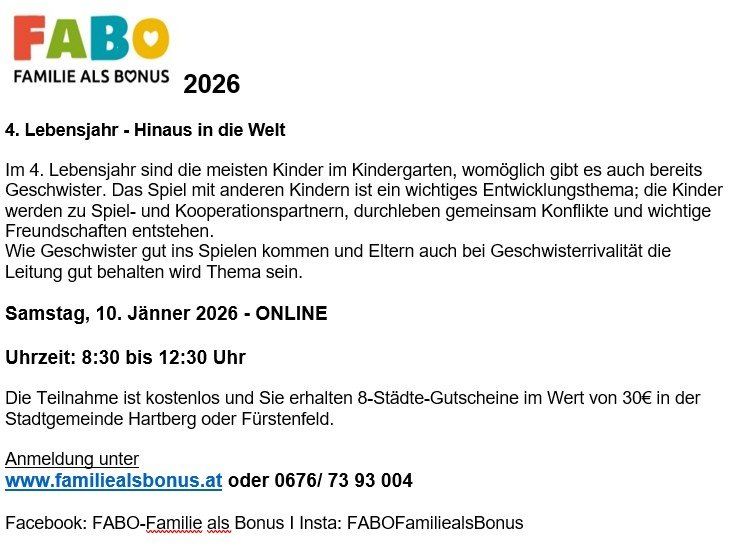 FABO FAMILIE ALS BONUS 2026. Im 4. Lebensjahr sind die meisten Kinder im Kindergarten, möglicherweise gibt es auch bereits Geschwister. Das Spiel mit anderen Kindern ist ein wichtiges Entwicklungsthema; die Kinder werden zu Spiel- und Kooperationspartnern, durchleben gemeinsam Konflikte und wichtige Freundschaften entstehen. Wie Geschwister gut im Spielen kommen und Eltern auch bei Geschwisterrivalität die Leitung gut behalten wird das Thema sein. Samstag, 10. Jänner 2026 - ONLINE. Uhrzeit: 8:30 bis 12:30 Uhr. Die Teilnahme ist kostenlos und Sie erhalten 8-Städte-Gutscheine im Wert von 30€ in der Stadtgemeinde Hartberg oder Fürstenfeld. Anmeldung unter www.familiealsbonus.at oder 0676/ 73 93 004.