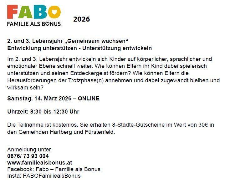 FAMILIE ALS BONUS 2026 2. und 3. Lebensjahr, „Gemeinsam wachsen“ Entwicklung unterstützen - Unterstützung entwickeln Online 14. März 2026 8:30 bis 12:30 Uhr Anmeldung unter 0676/ 73 93 004 www.familienalsbonus.at Facebook: Fabo - Familie als Bonus Insta: FABOFamiliealsBonus