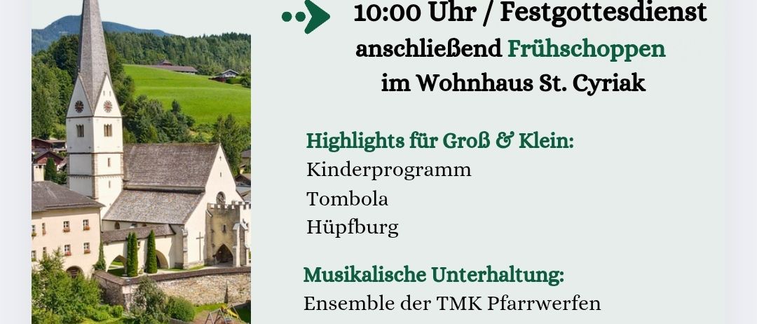 St. Cyriakus in Pfarrwerfen veranstaltet am Sonntag, 10. August 2025, einen Gottesdienst, gefolgt von einem Frühstück im Wohnhaus St. Cyriakus. Höhepunkte sind ein Kinderprogramm, Tombola und Hüpfburg. Musikalische Unterhaltung durch das Ensemble der TMK Pfarrwerfen. Speisen wie Bosna, Koteletts und Schweinebratwurst sowie verschiedene Beilagen und selbstgemachte Mehlspeisen.