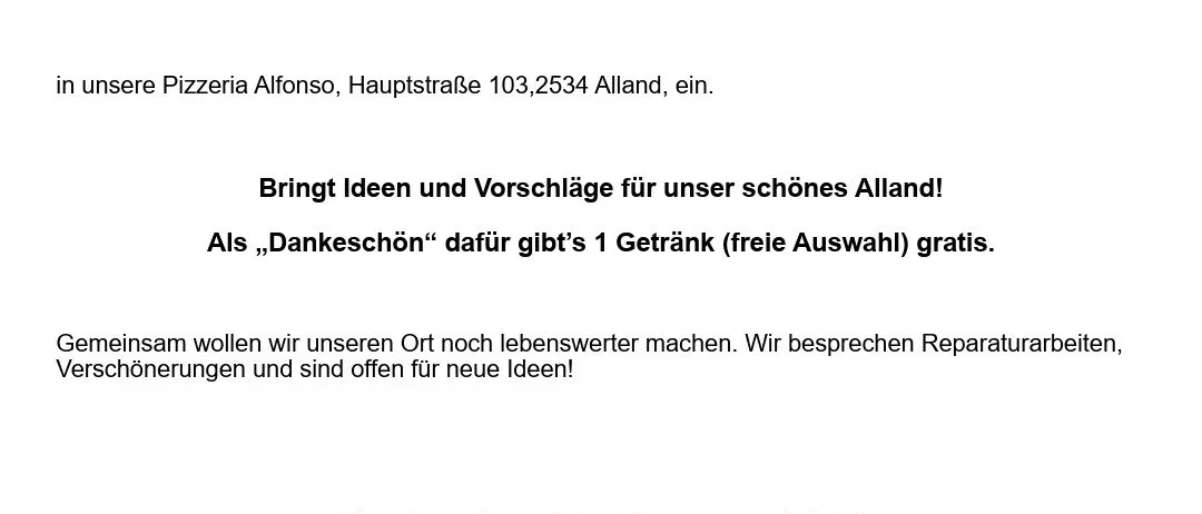 Der TVA Tourismus- und Verschönerungsverein der Marktgemeinde Alland lädt alle Mitglieder, deren Freunde und Interessierte zum Stammtisch diesen Donnerstag, den 8.1.2026 um 19.00 Uhr in unsere Pizzeria Alfonso, Hauptstraße 103,2534 Alland, ein. Bringt Ideen und Vorschläge für unser schönes Alland! Als ‚Dankeschön‘ gibt’s 1 Getränk (freie Auswahl) gratis. Gemeinsam wollen wir unseren Ort noch lebenswerter machen. Wir besprechen Reparaturarbeiten, Verschönerungen und sind offen für neue Ideen! Kommt spontan vorbei, wir freuen uns auf Euch! Euer TVA.