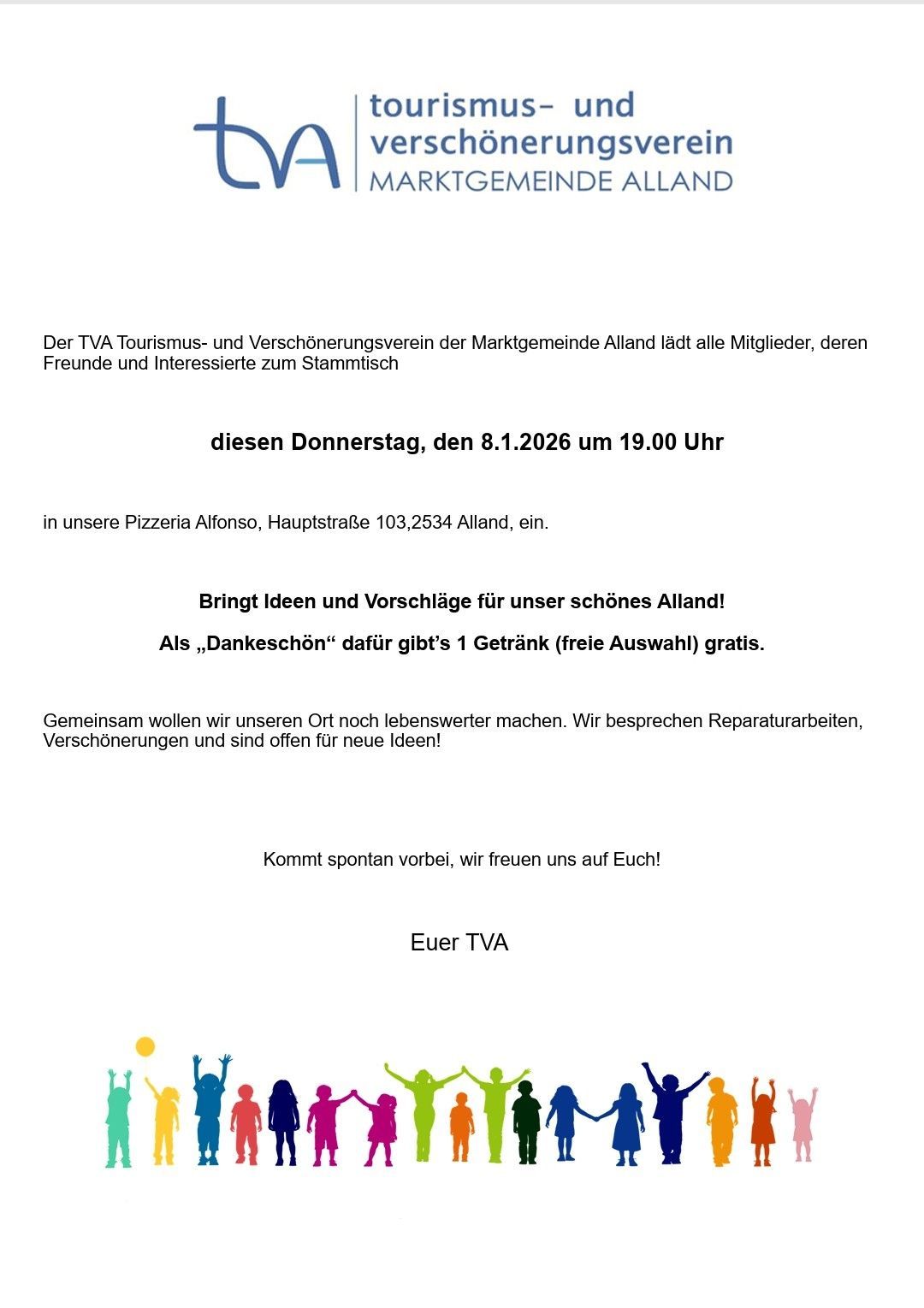 Der TVA Tourismus- und Verschönerungsverein der Marktgemeinde Alland lädt alle Mitglieder, deren Freunde und Interessierte zum Stammtisch diesen Donnerstag, den 8.1.2026 um 19.00 Uhr in unsere Pizzeria Alfonso, Hauptstraße 103,2534 Alland, ein. Bringt Ideen und Vorschläge für unser schönes Alland! Als ‚Dankeschön‘ gibt’s 1 Getränk (freie Auswahl) gratis.