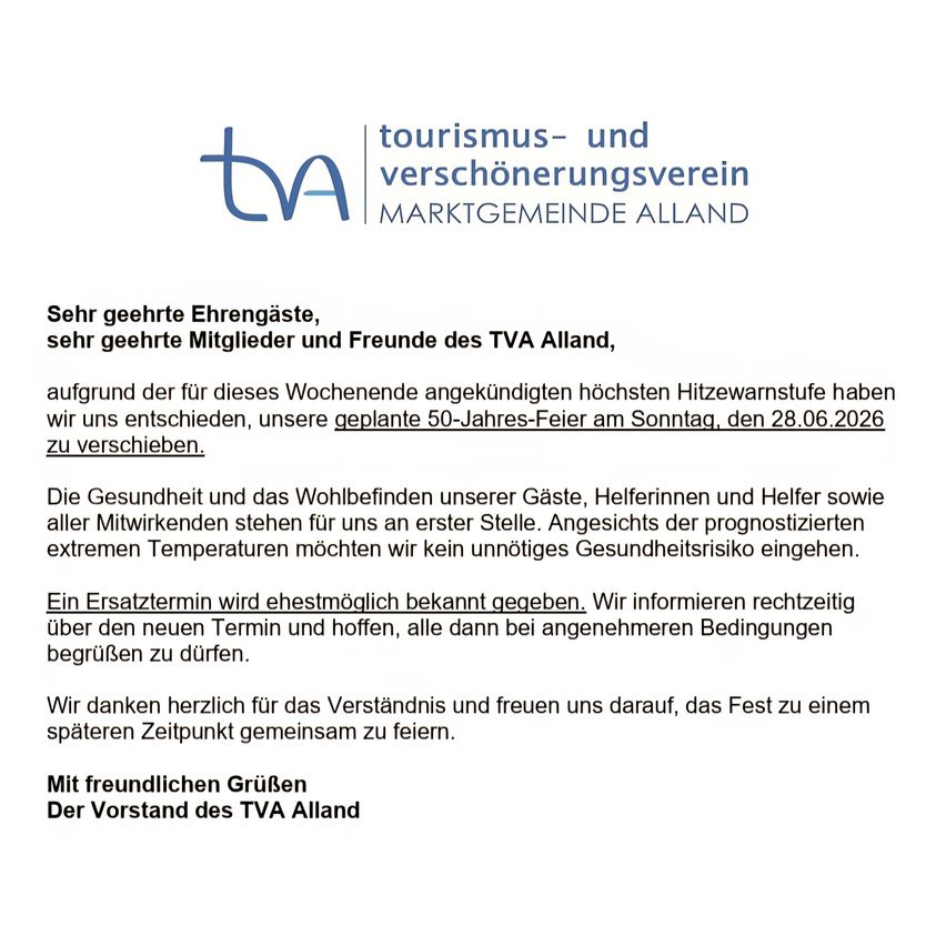 Sehr geehrte Ehrengäste, sehr geehrte Mitglieder und Freunde des TVA Alland, aufgrund der für dieses Wochenende angekündigten höchsten Hitzewarnstufe haben wir uns entschieden, unsere geplante 50-Jahres-Feier am Sonntag, den 28.06.2026 zu verschieben.