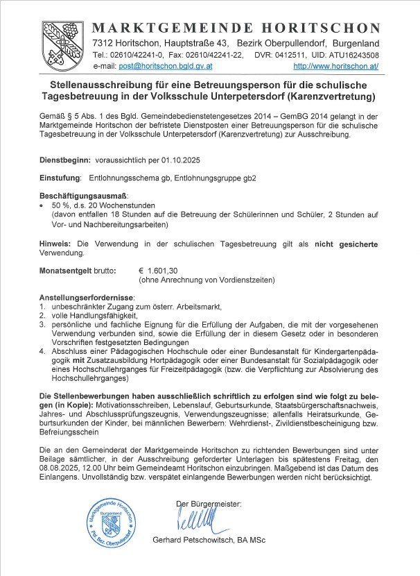 Stellenausschreibung für eine Betreuungsperson für die schulische Tagesbetreuung in der Volksschule Unterpetersdorf (Karenzvertretung) gemäß § 5 Abs. 1 des BGL. Gemeindebedienstetengesetzes 2014. Die Marktgemeinde Horitschon hat die unbefristete Dienststelle einer Betreuungsperson für die schulische Tagesbetreuung in der Volksschule Unterpetersdorf (Karenzvertretung) zur Ausschreibung. Dienstbeginn: voraussichtlich per 01.10.2025. Einstufung: Entlohnungsschema gb, Entlohnungsgruppe gb2. Beschäftigungsausmaß: 50 %, d.h. 20 Wochenstunden (davon entfallen 18 Stunden auf die Betreuung der Schülerinnen und Schüler, 2 Stunden auf Vor- und Nachbereitungsarbeiten).