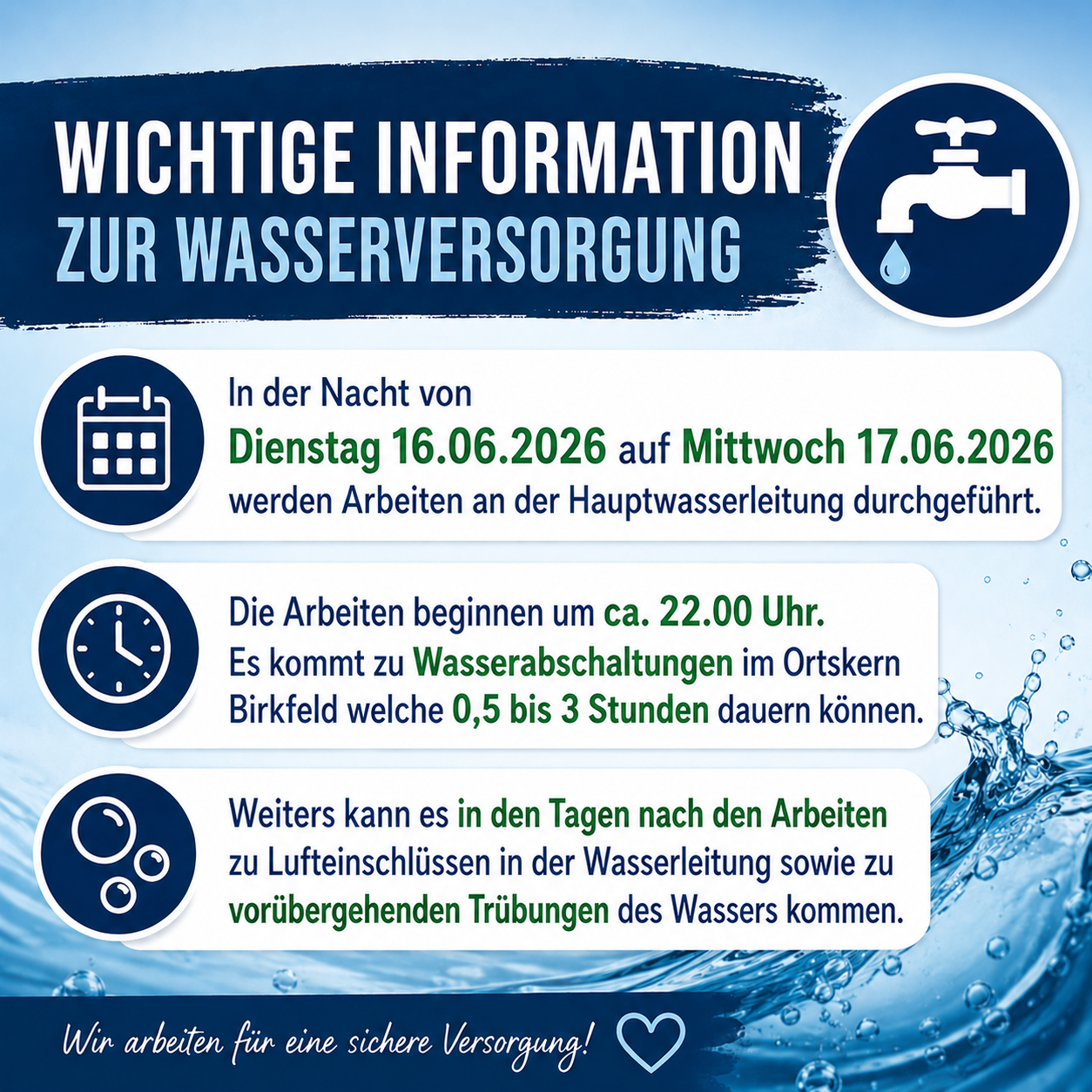 Wichtige Informationen zur Wasserversorgung. Arbeiten an der Hauptwasserleitung finden von Dienstag, 16.06.2026, bis Mittwoch, 17.06.2026, statt. Die Arbeiten beginnen gegen 14:00 Uhr. Wasserabschaltungen im Birkfeld können 0,5 bis 3 Stunden dauern. In den Tagen nach den Arbeiten können Luftentlassungen in der Wasserleitung sowie vorübergehende Trübungen des Wassers auftreten. Wir arbeiten für eine sichere Versorgung!