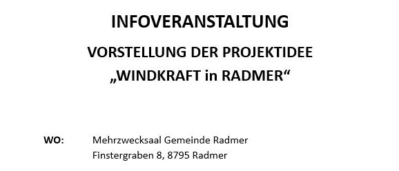 Infoveranstaltung Vorstellung der Projektidee 'Windkraft in Radmer'. Wo: Mehrzwecksaal Gemeinde Radmer, Finstergraben 8, 8795 Radmer. Wann: Donnerstag, 26. Februar 2026, zwischen 14:00 und 19:00 Uhr. Freitag, 27. Februar 2026, zwischen 08:00 und 13:00 Uhr. Gemeindevertreter und Projektpartner stehen für Fragen zur Verfügung. Es gibt keinen festen Beginn.