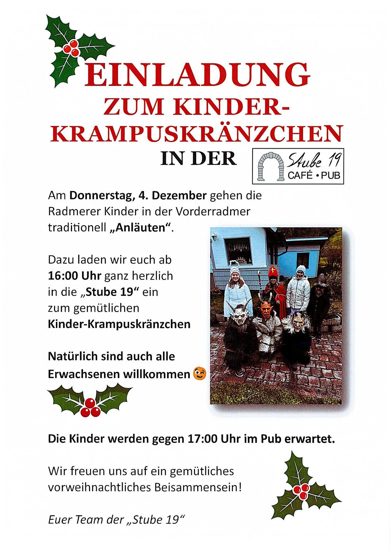 Am Donnerstag, 4. Dezember gehen die Radmerer Kinder in der Vorderradmer traditionell „Anläuten“. Dazu laden wir euch ab 16:00 Uhr ganz herzlich in die „Stube 19“ ein zum gemütlichen Kinder-Krampuskränzen. Natürlich sind auch alle Erwachsenen willkommen. Die Kinder werden gegen 17:00 Uhr im Pub erwartet. Wir freuen uns auf einen gemütlichen Abend.
