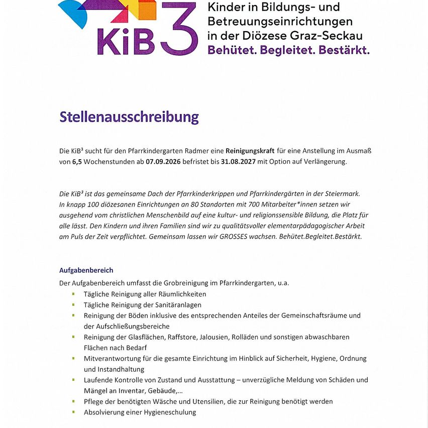 Kib3 sucht für den Pfarkindergarten Radmer eine Reinigungskraft für eine Anstellung im Ausmaß von 6,5 Wochenstunden ab 07.09.2026 befristet bis 31.08.2027 mit Option auf Verlängerung. Die Kib3 ist das gemeinsame Dach der Pfarkinderkrippen und Pfarkindergärten in der Steiermark.