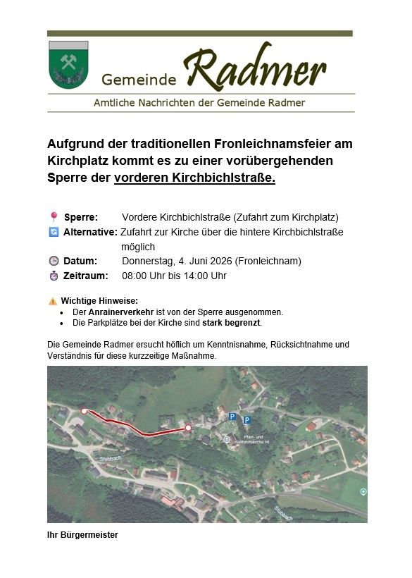 Gemeinde Radmer: Aufgrund der traditionellen Fronlechnamsfeier am Kirchplatz kommt es zu einer vorübergehenden Sperrung der vorderen Kirchbichlstraße. Alternative: Zugang zur Kirche über die hintere Kirchbichlstraße möglich. Datum: Donnerstag, 4. Juni 2026 (Fronleichnam). Zeit: 08:00 bis 14:00 Uhr. Wichtiger Hinweis: Der Anrainerverkehr ist von der Sperrung ausgenommen. Die Parkplätze bei der Kirche sind stark begrenzt.