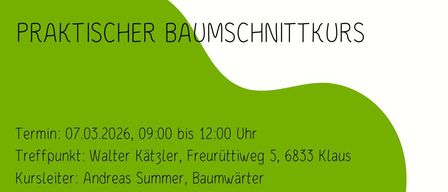 Praktischer Baumschnittkurs. Termin: 07.03.2026, 09:00 bis 12:00 Uhr. Treffpunkt: Walter Kätzler, Freurüttiweg 5, 6833 Klaus. Kursleiter: Andreas Summer, Baumwarter. Kosten: kostenlos für Mitglieder des OGV-Klaus, freiwillige Spenden für Nichtmitglieder. Anmeldung nicht erforderlich - Wir freuen uns auf zahlreiche Interessenten! Bitte wetterfeste Kleidung mitbringen!