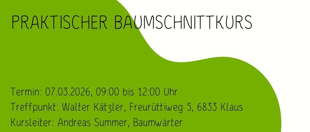 Praktischer Baumschnittkurs. Termin: 07.03.2026, 09:00 bis 12:00 Uhr. Treffpunkt: Walter Kätzler, Freurüttiweg 5, 6833 Klaus. Kursleiter: Andreas Summer, Baumwarter. Kosten: kostenlos für Mitglieder des OGV-Klaus, freiwillige Spenden für Nichtmitglieder. Anmeldung nicht erforderlich - Wir freuen uns auf zahlreiche Interessenten! Bitte wetterfeste Kleidung mitbringen!