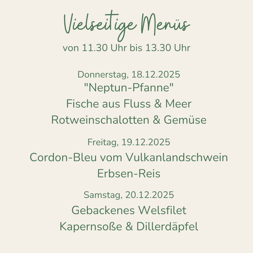 Vielseitige Menüs von 11:30 Uhr bis 13:30 Uhr. Donnerstag, 18.12.2025: 'Neptun-Pfanne'. Fische aus Fluss & Meer, Rotweinselotten & Gemüse. Freitag, 19.12.2025: Cordon-Bleu vom Vulkanlandschwein, Erbsen-Reis. Samstag, 20.12.2025: Gebackenes Welsfilet, Kapernsoße & Dillerdäpfel