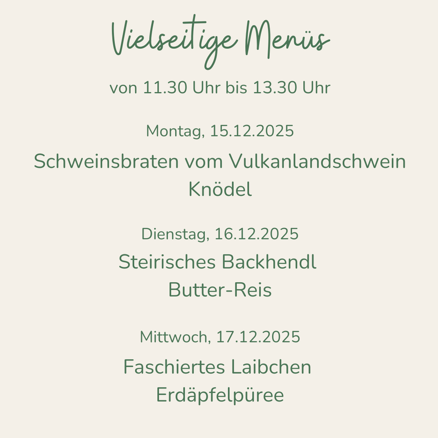 Vielseitige Menüs von 11:30 Uhr bis 13:30 Uhr am Montag, 15.12.2025: Schweinebraten vom Vulkanlandschwein, Knödel. Dienstag, 16.12.2025: Steirisches Backhendl, Butter-Reis. Mittwoch, 17.12.2025: Faschiertes Laibchen, Erdäpfelpüree.