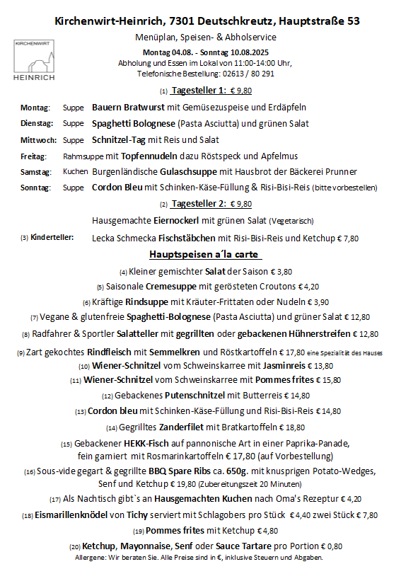 Wochenmenü für August 2025 im Kirchenwirt-Heinrich, 7501 Deutschkreuz, Hauptstrasse 53. Geöffnet Montag bis Sonntag, 11:00-14:00. Telefonische Reservierung: 02613/80 291. Preis für Tagesteller 1: €9,80. Montag: Suppe mit Bauern-Bratwurst, Gemüse und Erdäpfeln. Dienstag: Suppe mit Spaghetti Bolognese (Pasta Asciutta) und grünem Salat. Mittwoch: Suppe Schnitzel-Tag mit Reis und Salat. Freitag: Rahmsuppe mit Topfennudeln dazu Röstspeck und Apfelmus. Samstag: Küchen burgenländische Gulaschsuppe mit Hausbrot der Bäckerei Prunner. Sonntag: Suppe Cordon Bleu mit Schinken-Käse-Füllung & Risi-Bisi-Reis (bitte vorbestellt).