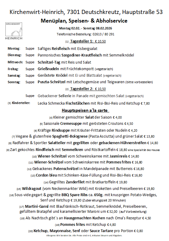 Wochenmenü für Kirchenwirt-Heinrich, 7301 Deutschkreuz, Hauptstraße 53. Mo: Suppe, saftiges Reisfleisch mit Eisbergsalat. Di: Suppe, pannonisches Szegediner-Krautfleisch mit Mohnklößchen. Mi: Suppe, Schnitzel-Tag mit Reis und Salat. Fr: Suppe, Grießnudeln mit Fruchtkompott (vegetarisch). Sa: Suppe, Geröstete Klößchen mit Ei und Blattsalat (vegetarisch). So: Suppe, Puszta-Schnitzel mit Letschogemüse und Teigwaren (bitte vorbestellen).