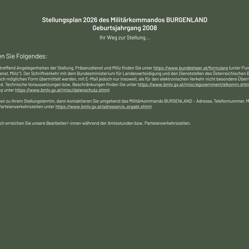 Stellungsplan 2026 des Militärkommandos BURGENDLAND Geburtsjahrgang 2008. Ihr Weg zur Stellung...Weitere Informationen zur Stellung, Zivildienst und Miliz finden Sie unter https://www.bundesheer.at/formulare (unter 'Punktuelle Miliz'). Der Schriftverkehr mit dem Bundesministerium für Land- und Forstwirtschaft kann in jeder Form übermittelt werden, mit E-Mail jedoch nur insoweit, als für den elektronischen Verkehr nicht besondere Übermittlungstechnische Voraussetzungen bzw. Beschränkungen für den Sie unter https://www.bmlv.gv.at/misc/egovernment/ekom.shtml finden.