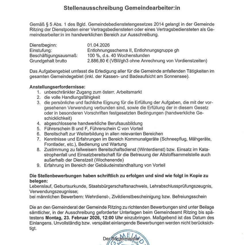 Stellenausschreibung Gemeindearbeiter:in. Gemäß § 5 Abs. 1 BldG, Gemeindebedienstetegesetzes 2014, gelangt in der Gemeinde Ritzing der Dienstposten einer Vertragsbedienstete als einer vertragsbedienstete als Gemeindearbeiter:in im handwerklichen Bereich zur Ausschreibung. Dienstbeginn: 01.04.2026. Einstufung: Entlohnungsschema II, Entlohnungsgruppe gh. Beschäftigungsausmaß: 100 %, d.s. 40 Wochenstunden. Grundgehalt brutto: 2.886,80 € (VBI/glh3 ohne Anrechnung von Vordienstzeiten).