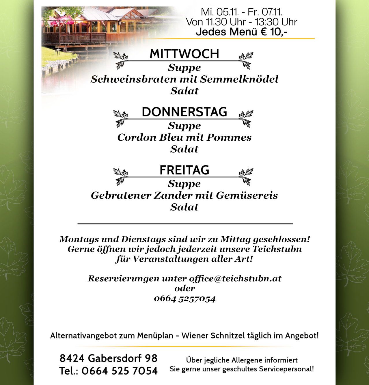 Wöchentliches Menü: Mittwoch, Schweinebraten mit Semmelknödel; Donnerstag, Cordon Bleu mit Apfelsalat; Freitag, gebratener Zander mit Gemüsereis. Montag und Dienstag bis Mittag geschlossen! Gerne öffnen wir jedoch jederzeit unseren Teichstubn für Veranstaltungen aller Art! Reservierungen unter office@teichstubn.at oder 0664 5257054. Tägliches Angebot: Wiener Schnitzel. Kontakt: 8424 Gabersdorf 98, Tel.: 0664 525 7054.