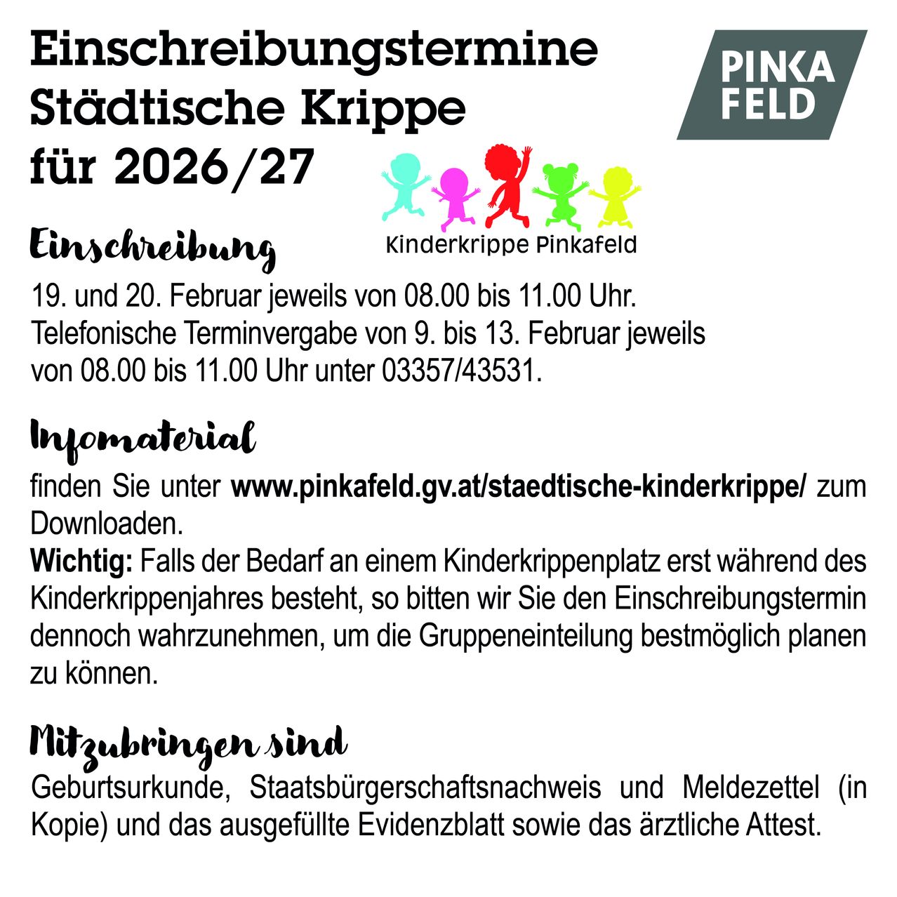Einschreibungstermine für die städtische Krippe für 2026/27. 19. und 20. Februar jeweils von 8:00 bis 11:00 Uhr. Telefonische Terminvergabe vom 9. bis 13. Februar jeweils von 8:00 bis 11:00 Uhr unter 03357/43531. Infomaterial finden Sie unter www.pinkafeld.gv.at/staedtische-kinderkrippe/ zum Downloaden. Wichtig: Falls der Bedarf an einem Krippenplatz erst während des Kinderkrippenjahres besteht, so bitten wir Sie den Einschreibungstermin dennoch wahrzunehmen, um die Gruppeneinteilung möglichst planen zu können.